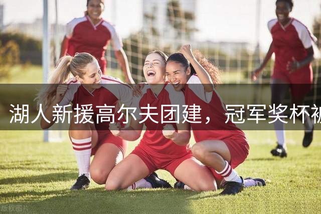 湖人新援高尔夫团建，冠军奖杯被带到球场